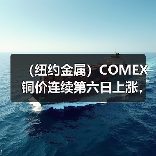 （纽约金属）COMEX铜价连续第六日上涨，基准期铜收高0.7%