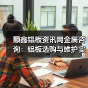 顺鑫铝板资讯网金属咨询：铝板选购与维护实用指南